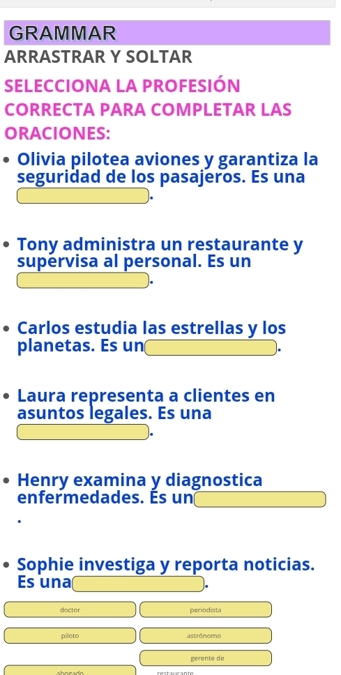 GRAMMAR 
ARRASTRAR Y SOLTAR 
SELECCIONA LA PROFESIÓN 
CORRECTA PARA COMPLETAR LAS 
ORACIONES: 
Olivia pilotea aviones y garantiza la 
seguridad de los pasajeros. Es una 
Tony administra un restaurante y 
supervisa al personal. Es un 
Carlos estudia las estrellas y los 
planetas. Es un 
Laura representa a clientes en 
asuntos legales. Es una 
Henry examina y diagnostica 
enfermedades. Es un 
Sophie investiga y reporta noticias. 
Es una 
doctor periodista 
piloto astrónomo 
gerente de