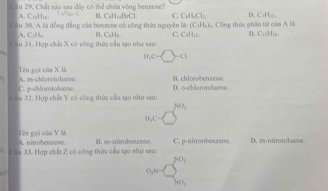 Chất nào sau đây có thể chứa vòng benzene?
A. C_10H_16. B. C_9H_14BrCl. C. C_8H_6Cl_2. D. C_7H_12. 
Cầu 30. A là đồng đẳng của benzene có công thức nguyên lii: (C_3H_4) Công thức phân tử của A ,|
A. C3H₄. B. C_6H_8. C. C_9H_12. D. C_12H_16
Câu 31. Hợp chất X có công thức cấu tạo như sau:
H_3C-□ -Cl
Tên gọi của X là
H, A. m-chlorotoluene. B. chlorobenzene.
C. p-chlorotoluene. D. o-chlorotoluene.
Cầu 32. Hợp chất Y có công thức cấu tạo như sau:
NO_2
H_3C -□ 
Tên gọi của Y là
A. nitrobenzene. B. m-nitrobenzene. C. p-nitronbenzene. D. m-nitrotoluene.
* Câu 33, Hợp chất Z có công thức cấu tạo như sau:
a
o_2N=□ _NO_2^NO_2