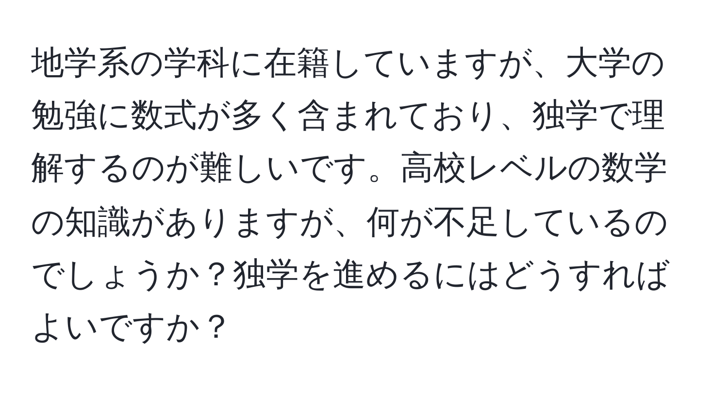 地学系の学科に在籍していますが、大学の勉強に数式が多く含まれており、独学で理解するのが難しいです。高校レベルの数学の知識がありますが、何が不足しているのでしょうか？独学を進めるにはどうすればよいですか？