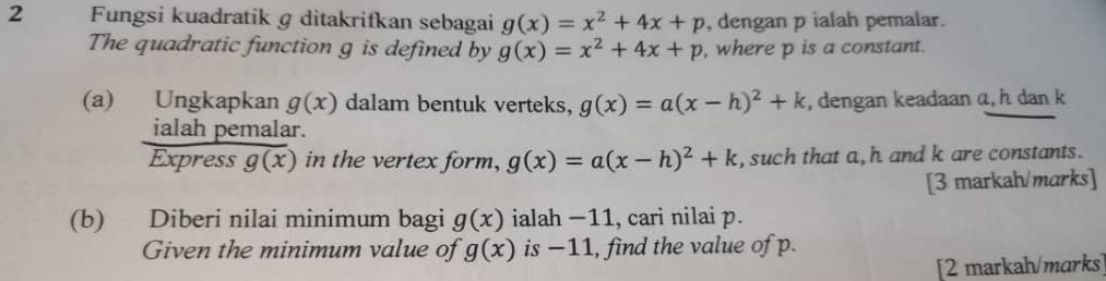 Fungsi kuadratik g ditakrifkan sebagai g(x)=x^2+4x+p , dengan p ialah pemalar. 
The quadratic function g is defined by g(x)=x^2+4x+p , where p is a constant. 
(a) Ungkapkan g(x) dalam bentuk verteks, g(x)=a(x-h)^2+k , dengan keadaan a, h dan k
ialah pemalar. 
Express g(x) in the vertex form, g(x)=a(x-h)^2+k , such that a, h and k are constants. 
[3 markah/marks] 
(b) Diberi nilai minimum bagi g(x) ialah −11, cari nilai p. 
Given the minimum value of g(x) is −11, find the value of p. 
[2 markah/marks]