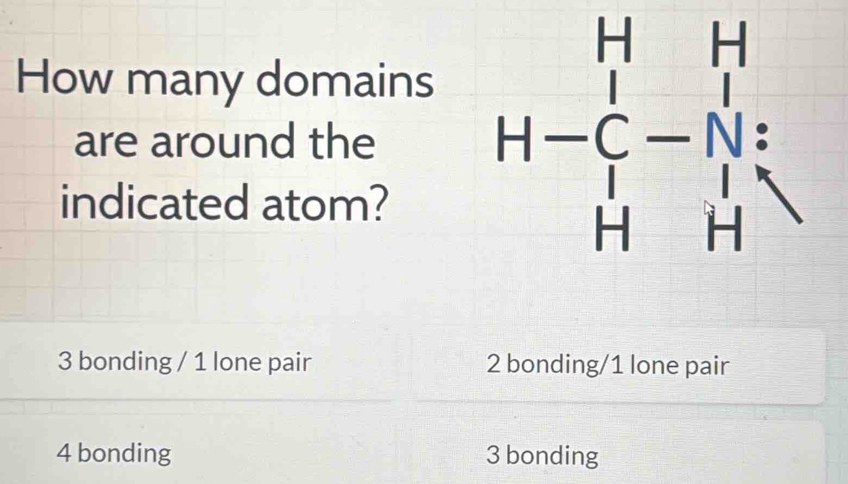 How many domains
are around the
indicated atom?
H-C_1^((H&I H&Hendarray))
3 bonding / 1 lone pair 2 bonding/1 lone pair
4 bonding 3 bonding