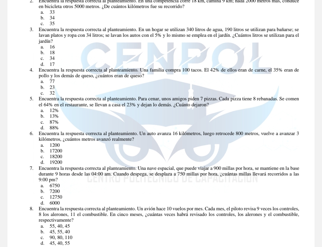 2  ' Encuentra la respuesta correcta al planteamiento. En una competencia corre 18 km, camina 9 km; nada 2000 metros más, conduce
en bicicleta otros 5000 metros. ¿De cuántos kilómetros fue su recorrido?
a. 33
b. 34
c. 35
3. Encuentra la respuesta correcta al planteamiento. En un hogar se utilizan 340 litros de agua, 190 litros se utilizan para bañarse; se
lavan platos y ropa con 34 litros; se lavan los autos con el 5% y lo mismo se emplea en el jardín. ¿Cuántos litros se utilizan para el
jardín?
a. 16
b. 18
c. 34
d. 17
4. Encuentra la respuesta correcta al planteamiento. Una familia compra 100 tacos. El 42% de ellos eran de carne, el 35% eran de
pollo y los demás de queso, ¿cuántos eran de queso?
a. 77
b. 23
c. 32
5. Encuentra la respuesta correcta al planteamiento. Para cenar, unos amigos piden 7 pizzas. Cada pizza tiene 8 rebanadas. Se comen
el 64% en el restaurante, se llevan a casa el 23% y dejan lo demás. ¿Cuánto dejaron?
a. 12%
b. 13%
c. 87%
d. 88%
6. Encuentra la respuesta correcta al planteamiento. Un auto avanza 16 kilómetros, luego retrocede 800 metros, vuelve a avanzar 3
kilómetros, ¿cuántos metros avanzó realmente?
a. 1200
b. 17200
c. 18200
d. 19200
7. Encuentra la respuesta correcta al planteamiento. Una nave espacial, que puede viajar a 900 millas por hora, se mantiene en la base
durante 9 horas desde las 04:00 am. Cuando despega, se desplaza a 750 millas por hora, ¿cuántas millas llevará recorridos a las
9:00 pm?
a. 6750
b. 7200
c. 12750
d. 6000
8. Encuentra la respuesta correcta al planteamiento. Un avión hace 10 vuelos por mes. Cada mes, el piloto revisa 9 veces los controles,
8 los alerones, 11 el combustible. En cinco meses, ¿cuántas veces habrá revisado los controles, los alerones y el combustible,
respectivamente?
a. 55, 40, 45
b. 45, 55, 40
c. 90, 80, 110
d. 45, 40, 55