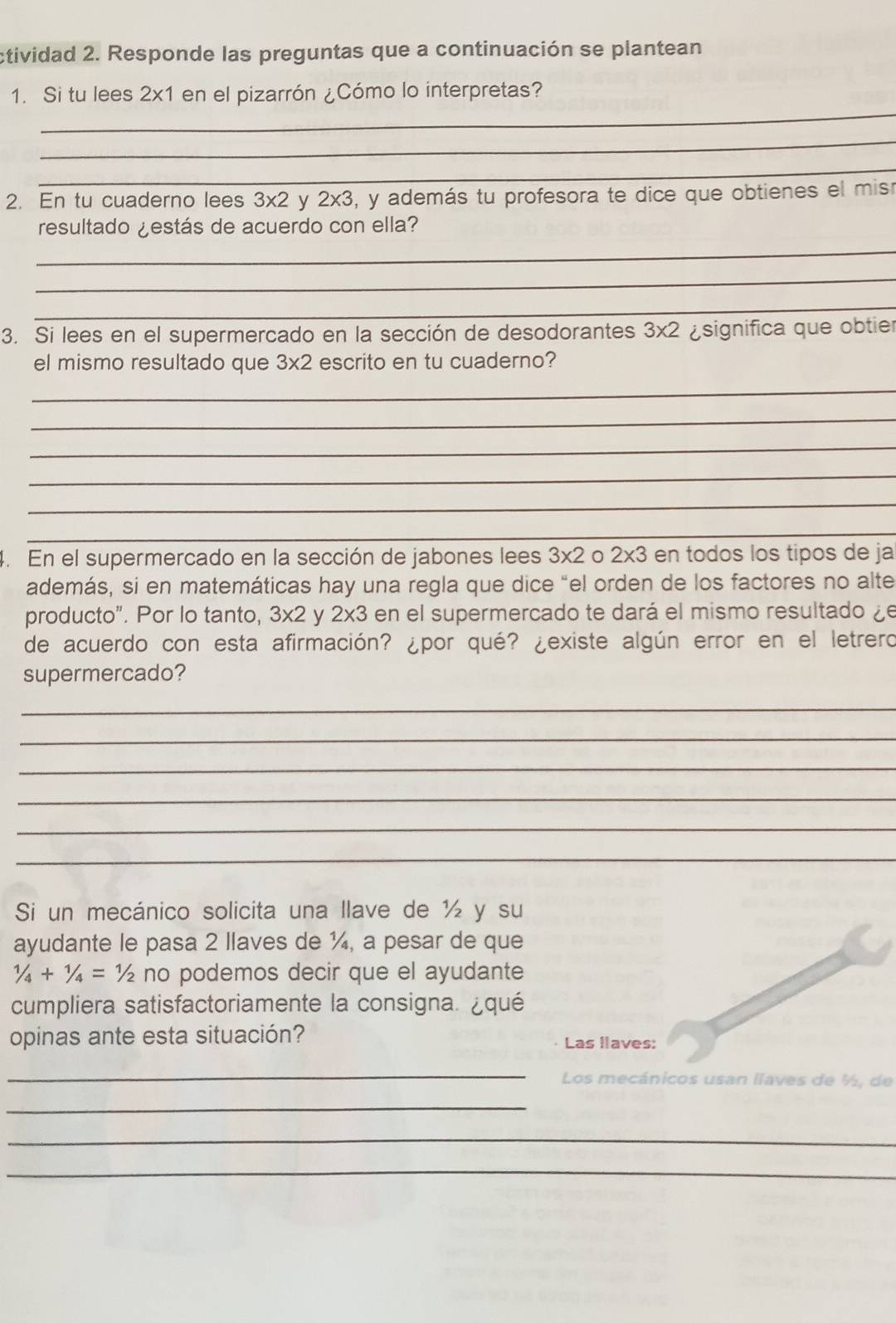 ctividad 2. Responde las preguntas que a continuación se plantean 
_ 
1. Si tu lees 2* 1 en el pizarrón ¿Cómo lo interpretas? 
_ 
_ 
2. En tu cuaderno lees 3* 2 y 2* 3 , y además tu profesora te dice que obtienes el misr 
resultado ¿estás de acuerdo con ella? 
_ 
_ 
_ 
3. Si lees en el supermercado en la sección de desodorantes 3* 2 significa que obtier 
el mismo resultado que 3* 2 escrito en tu cuaderno? 
_ 
_ 
_ 
_ 
_ 
_ 
4. En el supermercado en la sección de jabones lees 3* 2 2* 3 en todos los tipos de ja 
además, si en matemáticas hay una regla que dice “el orden de los factores no alte 
producto". Por lo tanto, 3* 2 y 2* 3 en el supermercado te dará el mismo resultado ¿e 
de acuerdo con esta afirmación? ¿por qué? ¿existe algún error en el letrero 
supermercado? 
_ 
_ 
_ 
_ 
_ 
_ 
Si un mecánico solicita una llave de ½ y su 
ayudante le pasa 2 llaves de ¼, a pesar de que
1/4+1/4= ½ no podemos decir que el ayudante 
cumpliera satisfactoriamente la consigna. ¿qué 
opinas ante esta situación? Las llaves: 
_ 
Los mecánicos usan llaves de ½, de 
_ 
_ 
_