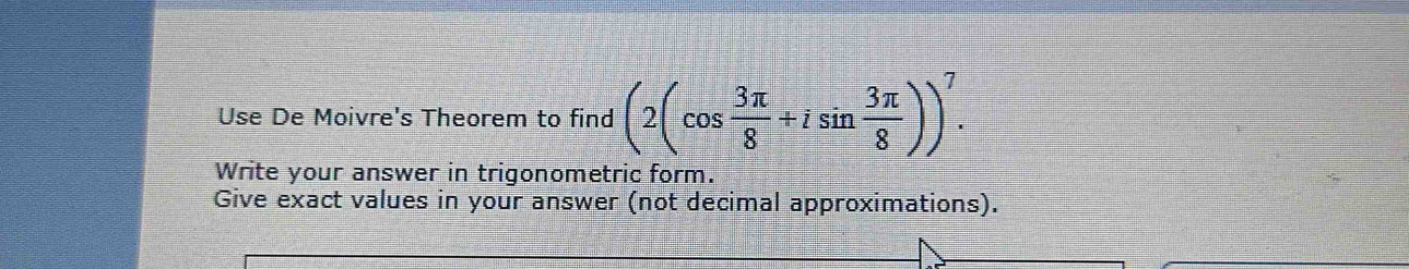 Use De Moivre's Theorem to find (2(cos  3π /8 +isin  3π /8 ))^7. 
Write your answer in trigonometric form. 
Give exact values in your answer (not decimal approximations).