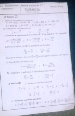 ère : Marthématique Semestre 1  Devoir à domicile N'1 hreee : 2 Ari
 Exercice (1)
1 Efecren les opérations. subantes D=-14-28
A=-9+(-13)=8+-12+26 C=80=(-12)
E=19· (-8)=F=7-15; G=5+(-8) 11 H= -4=(-11)
35 Comparer les nombres sulvants
 (-4)/7   (-9)/3 ;;
35 Diorrainer Is sigue des nom/bres inivents, os ''n'' est migatif ot '''' est positif.  (-14)/5   (-14)/3 
A= ((-22)+(-34))/24* (-68) frac nB= (1-n* (-b))/-1+(-3) ;; C= (-6ab)/-1a 
45 Montrer si les nombres sulvants sont égaux
 14/-20 = (-17)/11   (-16)/36 = (-48)/100 
S| Les deus nondres ratisenss  □ /□   frac 2 -10endarray -18 sort-is appoida T justfler votee atpons.
6) Sinspfifice les morbres voioem
A= ((-22)* (-26))/22* (-52)  B= (-1+7)/10+(-6) 
7) Déterminer la vaïeur de a dass chaque cas suïvan
 11/-6 = 18/-18   (2x+1)/-x+4 = 3/2 
#tencice ② 3J Calcurier qucts somprifer sn posoión
 (-2)/9 + (-111)/9   1/7 - 2/9   1/-10 + (-1)/-4  - 9/-6 - (-8)/-6 
 (-2)/-9 + (-8)/3 + (-4)/3 + (-1)/3 ;  (-10)/5 + 3/5 =5
2) ( Enfower tox parerthdnes qul rafculer =1-[ 1/2 -(frac 122-( 1/2 +4)+ 1/4 ]+2[-1
A= 1/3 +( 3/5 -2)-( 2/5 + 1/3 -1)+0