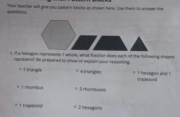 Your teacher will give you pattern blocks as shown here. Use them to answer the
questions.
1. If a hexagon represents 1 whole, what fraction does each of the following shapes
represent? Be prepared to show or explain your reasoning.
1 triangle 4 triangles 1 hexagon and 1
trapezoid
1 rhombus 3 rhombuses
1 trapezoid 2 hexagons