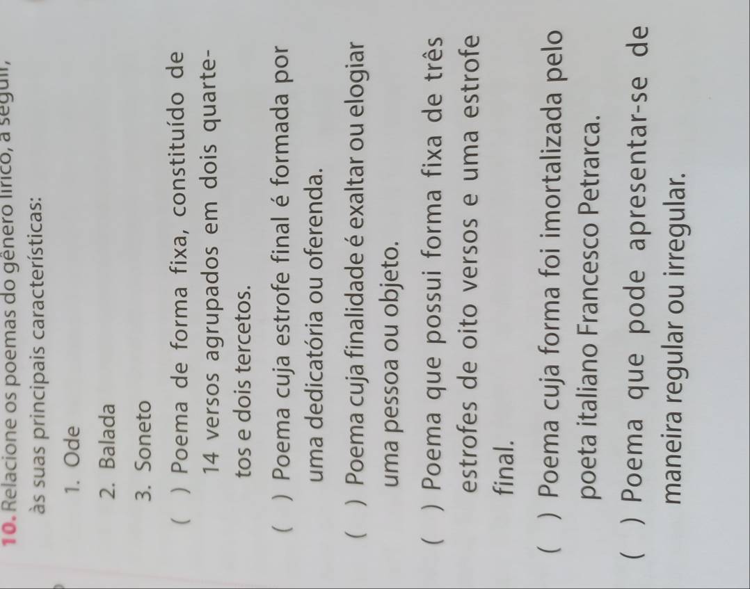 Relacione os poemas do gênero lírico, a seguii,
às suas principais características:
1. Ode
2. Balada
3. Soneto
( ) Poema de forma fixa, constituído de
14 versos agrupados em dois quarte-
tos e dois tercetos.
 ) Poema cuja estrofe final é formada por
uma dedicatória ou oferenda.
 ) Poema cuja finalidade é exaltar ou elogiar
uma pessoa ou objeto.
 ) Poema que possui forma fixa de três
estrofes de oito versos e uma estrofe
final.
 ) Poema cuja forma foi imortalizada pelo
poeta italiano Francesco Petrarca.
 ) Poema que pode apresentarçse de
maneira regular ou irregular.