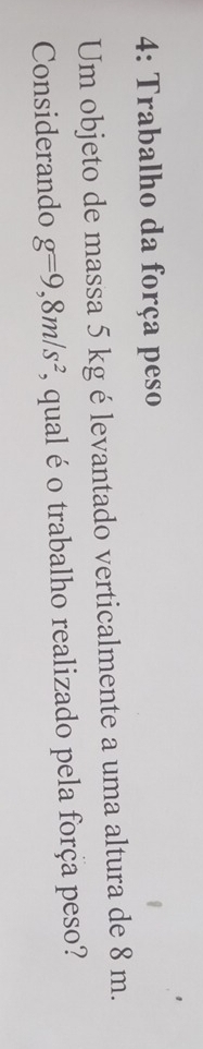 4: Trabalho da força peso 
Um objeto de massa 5 kg é levantado verticalmente a uma altura de 8 m. 
Considerando g=9,8m/s^2 ', qual é o trabalho realizado pela força peso?