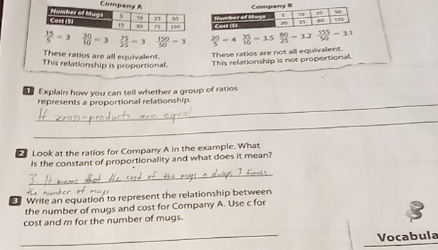 15/5 =3  30/10 =3  75/25 =3  150/50 =3  20/5 =4 35/10 =3.5  80/25 =3.2  155/50 =3.1
These ratios are all equivalent.
These ratios are not all equivalent.
This relationship is proportional. This relationship is not proportional.
Explain how you can tell whether a group of ratios
_represents a proportional relationship.
_
Look at the ratios for Company A in the example. What
is the constant of proportionality and what does it mean?
_
Write an equation to represent the relationship between
the number of mugs and cost for Company A. Use c for
cost and m for the number of mugs.
_
Vocabula