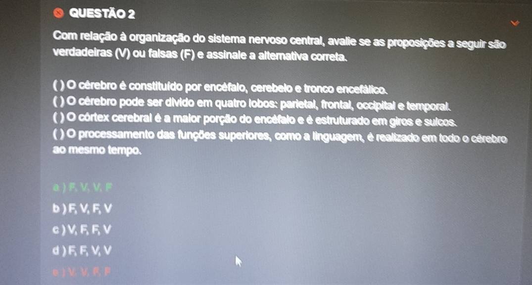 Com relação à organização do sistema nervoso central, avalie se as proposições a seguir são
verdadeiras (V) ou falsas (F) e assinale a alternativa correta.
( ) O cérebro é constituído por encéfalo, cerebelo e tronco encefálico.
( ) O cérebro pode ser divido em quatro lobos: parietal, frontal, occipital e temporal.
( ) O córtex cerebral é a maior porção do encéfalo e é estruturado em giros e sulcos.
( ) O processamento das funções superiores, como a linguagem, é realizado em todo o cérebro
ao mesmo tempo.
a ) F, V, V, F
b) FVFV
c) VFFV
d) FFVV
V V F F