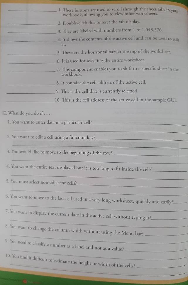 These buttons are used to scroll through the sheet tabs in your 
workbook, allowing you to view other worksheets. 
_2. Double-click this to reset the tab display. 
_3. They are labeled with numbers from 1 to 1,048,576. 
_4. It shows the contents of the active cell and can be used to edit 
it. 
_5. These are the horizontal bars at the top of the worksheet. 
_ 
6. It is used for selecting the entire worksheet. 
_7. This component enables you to shift to a specific sheet in the 
workbook. 
_8. It contains the cell address of the active cell. 
_9. This is the cell that is currently selected. 
_10. This is the cell address of the active cell in the sample GUI. 
C. What do you do if . . . 
1. You want to enter data in a particular cell?_ 
_ 
2. You want to edit a cell using a function key?_ 
_ 
3. You would like to move to the beginning of the row?_ 
_ 
_ 
4. You want the entire text displayed but it is too long to fit inside the cell? 
_ 
5. You must select non-adjacent cells? 
_ 
_ 
_ 
6. You want to move to the last cell used in a very long worksheet, quickly and easily?_ 
_ 
7. You want to display the current date in the active cell without typing it?_ 
_ 
8. You want to change the column width without using the Menu bar?_ 
_ 
9. You need to classify a number as a label and not as a value?_ 
_ 
10. You find it difficult to estimate the height or width of the cells?_