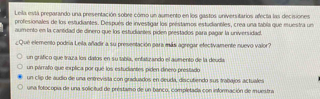 Leila está preparando una presentación sobre cómo un aumento en los gastos universitarios afecta las decisiones
profesionales de los estudiantes. Después de investigar los préstamos estudiantiles, crea una tabla que muestra un
aumento en la cantidad de dinero que los estudiantes piden prestados para pagar la universidad.
¿Qué elemento podría Leila añadir a su presentación para más agregar efectivamente nuevo valor?
un gráfico que traza los datos en su tabla, enfatizando el aumento de la deuda
un párrafo que explica por qué los estudiantes piden dinero prestado
un clip de audio de una entrevista con graduados en deuda, discutiendo sus trabajos actuales
una fotocopia de una solicitud de préstamo de un banco, completada con información de muestra