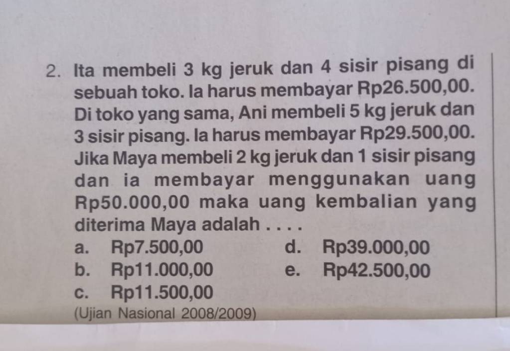 Ita membeli 3 kg jeruk dan 4 sisir pisang di
sebuah toko. Ia harus membayar Rp26.500,00.
Di toko yang sama, Ani membeli 5 kg jeruk dan
3 sisir pisang. la harus membayar Rp29.500,00.
Jika Maya membeli 2 kg jeruk dan 1 sisir pisang
dan ia membayar menggunakan uang
Rp50.000,00 maka uang kembalian yang
diterima Maya adalah . . . .
a. Rp7.500,00 d. Rp39.000,00
b. Rp11.000,00 e. Rp42.500,00
c. Rp11.500,00
(Ujian Nasional 2008/2009)