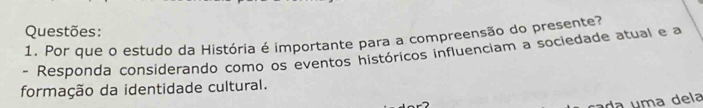 Questões: 
1. Por que o estudo da História é importante para a compreensão do presente? 
- Responda considerando como os eventos históricos influenciam a sociedade atual e a 
formação da identidade cultural. 
ca da uma dela