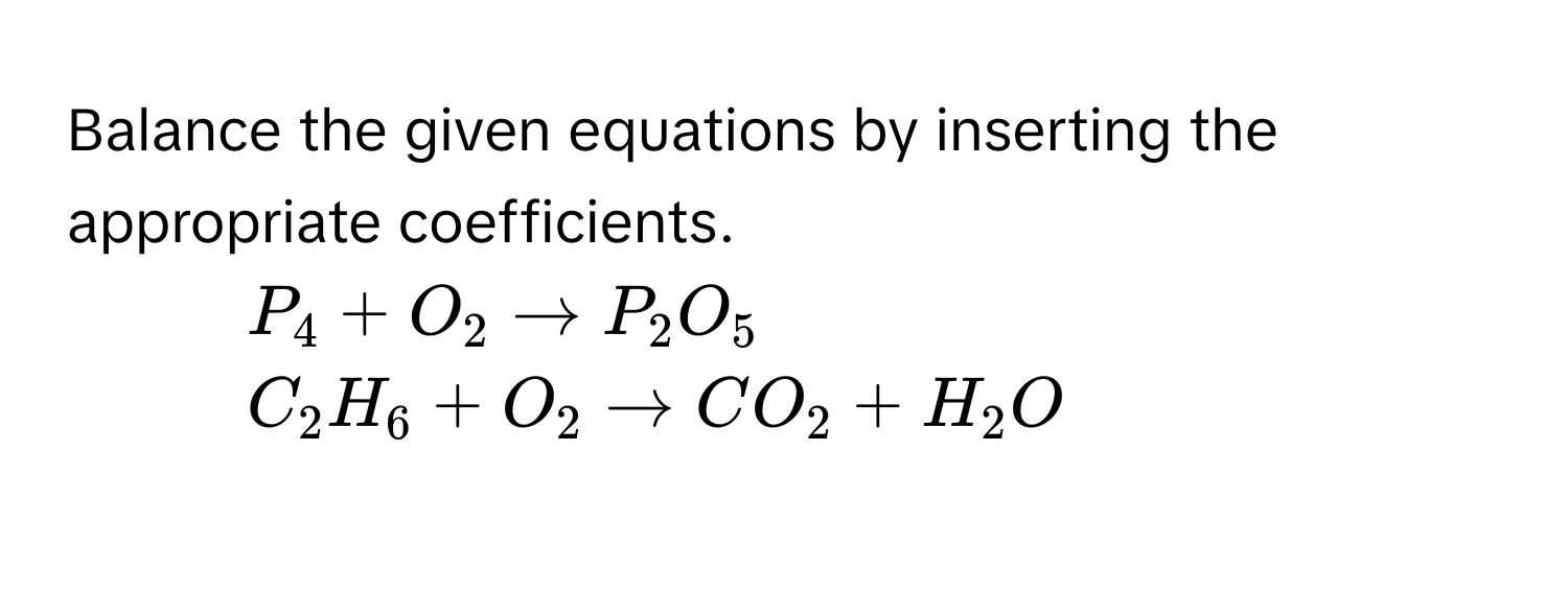 Balance the given equations by inserting the appropriate coefficients. 
1. $P_4+O_2to P_2O_5$
2. $C_2H_6+O_2to CO_2+H_2O$