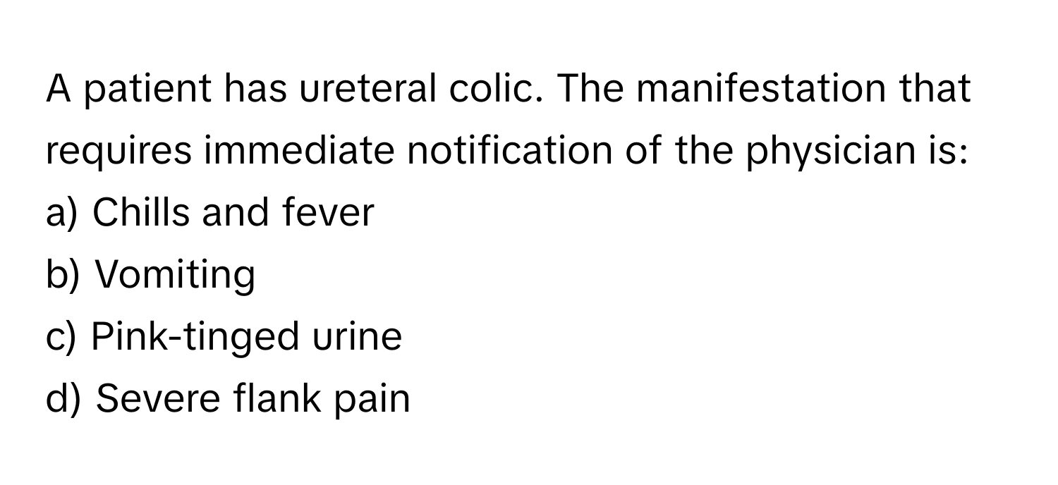 A patient has ureteral colic. The manifestation that requires immediate notification of the physician is:

a) Chills and fever
b) Vomiting
c) Pink-tinged urine
d) Severe flank pain