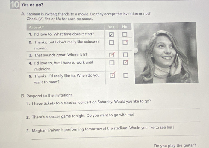 Yes or no? 
A Fabiana is inviting friends to a movie. Do they accept the invitation or not? 
Check (✓) Yes or No for each response. 
B Respond to the invitations. 
1. I have tickets to a classical concert on Saturday. Would you like to go? 
_ 
_ 
2. There's a soccer game tonight. Do you want to go with me? 
_ 
3. Meghan Trainor is performing tomorrow at the stadium. Would you like to see her? 
Do you play the guitar?