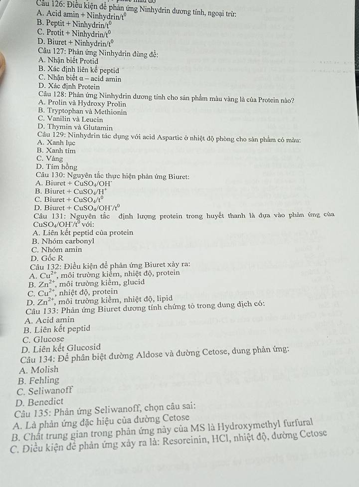 Cầu 126: Điều kiện dể phản ứng Ninhydrin dương tính, ngoại trừ:
A. Acid amin + Ninhydrin/tº
B. Peptit + Ninhydrin t^0
C. Protit + Ninhydrin/ _ 0
D. Biuret + Ninhydrin/ 7°
* Câu 127: Phản ứng Ninhydrin đùng đề:
A. Nhận biết Protid
B. Xác định liên kế peptid
C. Nhận biết α - acid amin
D. Xác định Protein
Câu 128: Phản ứng Ninhydrin dương tính cho sản phầm màu vàng là của Protein nào?
A. Prolin và Hydroxy Prolin
B. Tryptophan và Methionin
C. Vanilin và Leucin
D. Thymin và Glutamin
Câu 129: Ninhydrin tác dụng với acid Aspartic ở nhiệt độ phòng cho sản phẩm có màu:
A. Xanh lục
B. Xanh tim
C. Vàng
D. Tím hồng
Câu 130: Nguyên tắc thực hiện phản ứng Biuret:
A. Biuret +CuSC 4/OH~
B. Biuret + C uSO_4/H^+
C. Biuret + C uSO_4/t^0
D. Biuret + CuSO₄/ OH^-/t^0
Câu 131: Nguyên tắc định lượng protein trong huyết thanh là dựa vào phản ứng của
CuSO₄/Ol I^-/t^0 với:
A. Liên kết peptid của protein
B. Nhóm carbonvl
C. Nhóm amin
D. Gốc R
Câu 132: Điều kiện để phản ứng Biuret xảy ra:
A. Cu^(2+) , môi trường kiểm, nhiệt độ, protein
B. Zn^(2+) , môi trường kiểm, glucid
C. Cu^(2+) , nhiệt độ, protein
D. Zn^(2+) , môi trường kiểm, nhiệt độ, lipid
Câu 133: Phản ứng Biuret dương tính chứng tỏ trong dung dịch có:
A. Acid amin
B. Liên kết peptid
C. Glucose
D. Liên kết Glucosid
Câu 134: Để phân biệt đường Aldose và đường Cetose, dung phản ứng:
A. Molish
B. Fehling
C. Seliwanoff
D. Benedict
Câu 135: Phản ứng Seliwanoff, chọn câu sai:
A. Là phản ứng đặc hiệu của đường Cetose
B. Chất trung gian trong phản ứng này của MS là Hydroxymethyl furfural
C. Điều kiện để phản ứng xảy ra là: Resoreinin, HCl, nhiệt độ, dường Cetose