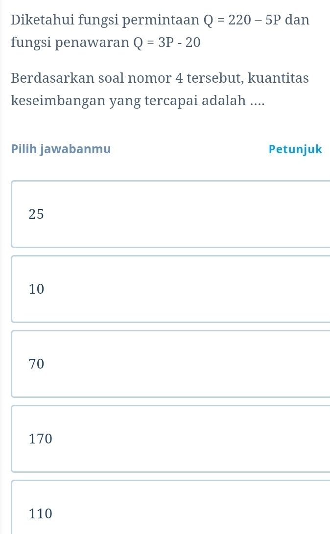 Diketahui fungsi permintaan Q=220-5P dan
fungsi penawaran Q=3P-20
Berdasarkan soal nomor 4 tersebut, kuantitas
keseimbangan yang tercapai adalah ....
Pilih jawabanmu Petunjuk
25
10
70
170
110