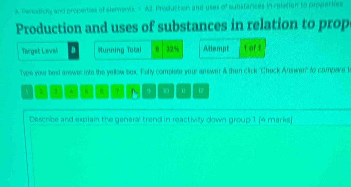 Periodicity and properties of elements = A2. Production and uses of substances in relation to properties 
Production and uses of substances in relation to prop 
Target Level Running Total n 32% Attempt 1 of 1 
Type your best answer into the yellow box. Fully complete your answer & then click 'Check Answer!' to compare t
2 3 A B 6 9 10 11 12
Describe and explain the general trend in reactivity down group 1. [4 marks]