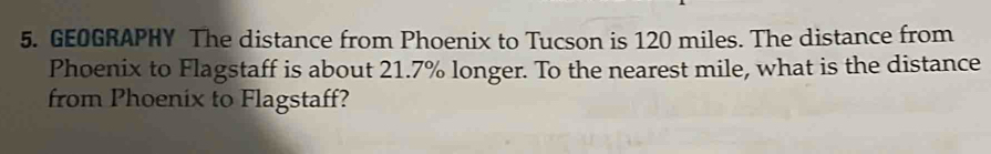 GEOGRAPHY The distance from Phoenix to Tucson is 120 miles. The distance from 
Phoenix to Flagstaff is about 21.7% longer. To the nearest mile, what is the distance 
from Phoenix to Flagstaff?