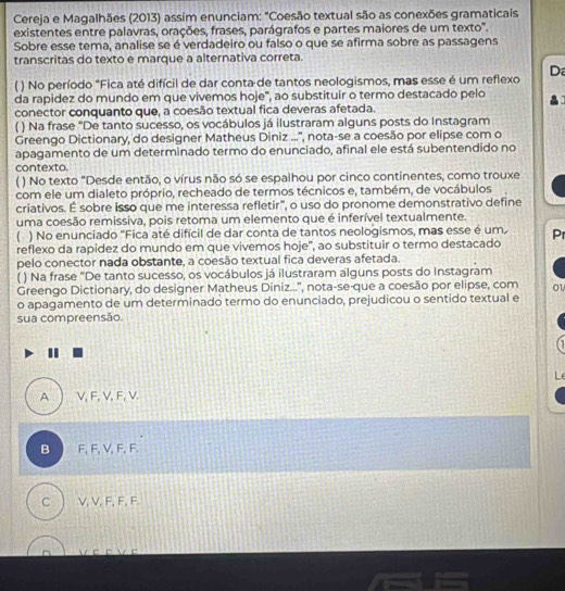 Cereja e Magalhães (2013) assim enunciam: "Coesão textual são as conexões gramaticais
existentes entre palavras, orações, frases, parágrafos e partes maiores de um texto'.
Sobre esse tema, analise se é verdadeiro ou falso o que se afirma sobre as passagens
transcritas do texto e marque a alternativa correta.
( ) No período "Fica até difícil de dar conta de tantos neologismos, mas esse é um reflexo D
da rapidez do mundo em que vivemos hoje", ao substituir o termo destacado pelo
conector conquanto que, a coesão textual fica deveras afetada.
( ) Na frase “De tanto sucesso, os vocábulos já ilustraram alguns posts do Instagram
Greengo Dictionary, do designer Matheus Diniz ...'', nota-se a coesão por elipse com o
apagamento de um determinado termo do enunciado, afinal ele está subentendido no
contexto.
( ) No texto "Desde então, o vírus não só se espalhou por cinco continentes, como trouxe
com ele um dialeto próprio, recheado de termos técnicos e, também, de vocábulos
criativos. É sobre isso que me interessa refletir", o uso do pronome demonstrativo define
uma coesão remissiva, pois retoma um elemento que é inferível textualmente.
( ) No enunciado "Fica até difícil de dar conta de tantos neologismos, mas esse é um
reflexo da rapidez do mundo em que vivemos hoje", ao substituir o termo destacado Pr
pelo conector nada obstante, a coesão textual fica deveras afetada.
( ) Na frase "De tanto sucesso, os vocábulos já ilustraram alguns posts do Instagram
Greengo Dictionary, do designer Matheus Diniz...'', nota-se-que a coesão por elipse, com o1
o apagamento de um determinado termo do enunciado, prejudicou o sentido textual e
sua compreensão.
1
A V, F, V, F, V.
B F, F, V, F, F
C V, V, F, F, F.
e w