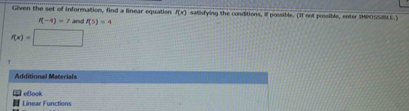 Given the set of information, find a linear equation f(x) satisfying the conditions, if possible. (If not possible, enter IMPOSSIBLE.)
f(-4)=7 and f(5)=4
f(x)=□