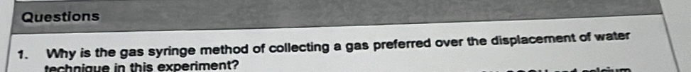 Why is the gas syringe method of collecting a gas preferred over the displacement of water 
technigue in this experiment?