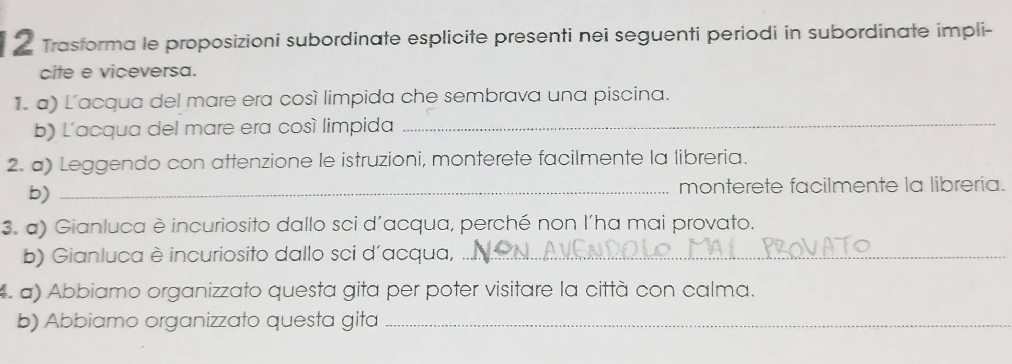 Trasforma le proposizioni subordinate esplicite presenti nei seguenti periodi in subordinate impli- 
cite e viceversa. 
1. a) L'acqua del mare era cosí limpida che sembrava una piscina. 
b) Lacqua del mare era cosí limpida_ 
2. a) Leggendo con attenzione le istruzioni, monterete facilmente la libreria. 
b)_ 
monterete facilmente la libreria. 
3. a) Gianluca è incuriosito dallo sci d’acqua, perché non l’ha mai provato. 
b) Gianluca è incuriosito dallo sci d’acqua,_ 
a) Abbiamo organizzato questa gita per poter visitare la città con calma. 
b) Abbiamo organizzato questa gita_