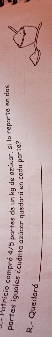 P- Patricio compró 4/5 partes de un kg de azúcar, si lo reparte en dos
partes iguales ¿cuánta azúcar quedará en cada parte?
_
R.- Quedará