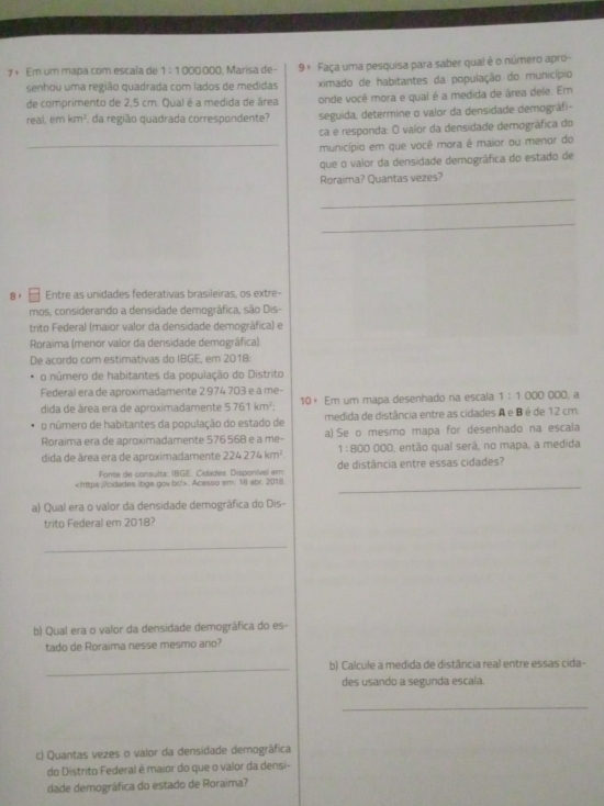 7× Em um mapa com escala de 1:1000000 Marísa de- 9ª Faça uma pesquisa para saber qual é o número apro-
senhou uma região quadrada com lados de medidas ximado de habitantes da população do município
de comprimento de 2,5 cm. Qual é a medida de área onde você mora e qual é a medida de área dele. Em
real, (11) km^2 da região quadrada correspondente? seguida, determine o valor da densidade demográfi-
ca e responda: O valor da densidade demográfica do
_município em que você mora é maior ou menor do
que o valor da densidade demográfica do estado de
Roraima? Quantas vezes?
_
_
8) Entre as unidades federativas brasileiras, os extre-
mos, considerando a densidade demográfica, são Dis-
trito Federal (maior valor da densidade demográfica) e
Roraima (menor valor da densidade demográfica).
De acordo com estimativas do IBGE, em 2018:
o número de habitantes da população do Distrito
Federal era de aproximadamente 2 974 703 e a me- 0o0, a
dida de área era de aproximadamente 5761km^2. 10× Em um mapa desenhado na escala 1:1000
o número de habitantes da população do estado de medida de distância entre as cidades A e B é de 12 cm.
Roraima era de aproximadamente 576 568 e a me- a) Se o mesmo mapa for desenhado na escala
dida de área era de aproximadamente 224274km^2. 1:800000 O, então qual será, no mapa, a medida
Fonte de consulta: IBGE. Cidades. Disponível em: de distância entre essas cidades?. Acesso em: 18 abr. 2018_
a) Qual era o valor da densidade demográfica do Dis-
trito Federal em 2018?
_
b) Qual era o valor da densidade demográfica do es-
tado de Roraima nesse mesmo ano?
_b) Calcule a medida de distância real entre essas cida-
des usando a segunda escala.
_
c) Quantas vezes o valor da densidade demográfica
do Distrito Federal é maior do que o valor da densi-
dade demográfica do estado de Roraima?