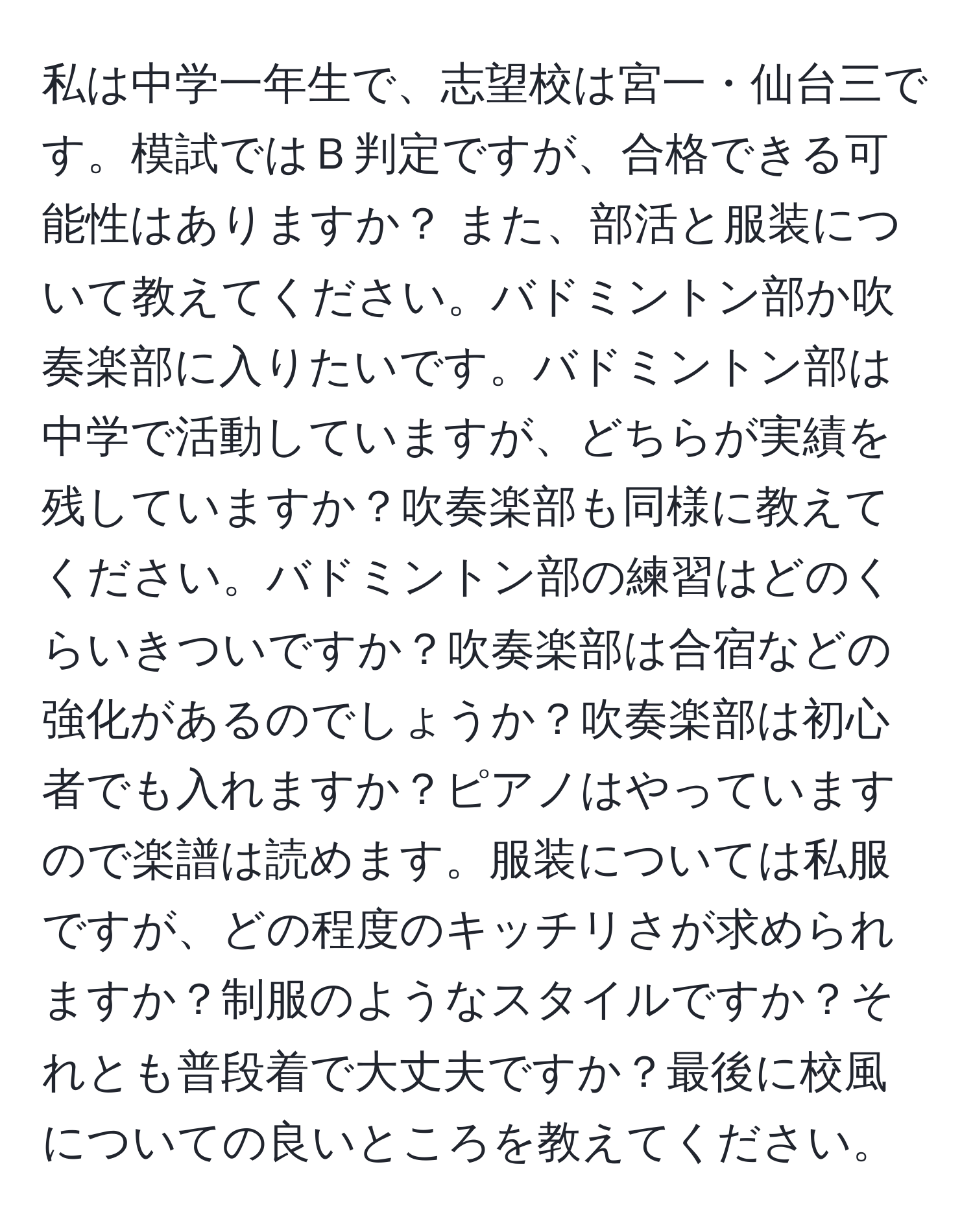 私は中学一年生で、志望校は宮一・仙台三です。模試ではＢ判定ですが、合格できる可能性はありますか？ また、部活と服装について教えてください。バドミントン部か吹奏楽部に入りたいです。バドミントン部は中学で活動していますが、どちらが実績を残していますか？吹奏楽部も同様に教えてください。バドミントン部の練習はどのくらいきついですか？吹奏楽部は合宿などの強化があるのでしょうか？吹奏楽部は初心者でも入れますか？ピアノはやっていますので楽譜は読めます。服装については私服ですが、どの程度のキッチリさが求められますか？制服のようなスタイルですか？それとも普段着で大丈夫ですか？最後に校風についての良いところを教えてください。