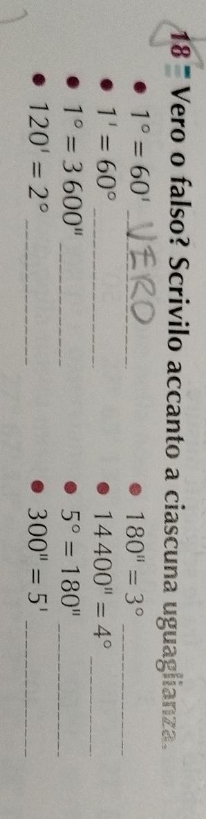 18^ Vero o falso? Scrivilo accanto a ciascuna uguaglianza.
1°=60'
_ 
_ 180''=3°
_
1'=60°
14400''=4° _ 
_
1°=3600''
5°=180'' _ 
_
120'=2°
_ 300''=5'