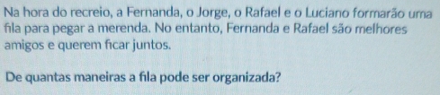 Na hora do recreio, a Fernanda, o Jorge, o Rafael e o Luciano formarão uma 
fla para pegar a merenda. No entanto, Fernanda e Rafael são melhores 
amigos e querem fıcar juntos. 
De quantas maneiras a fla pode ser organizada?