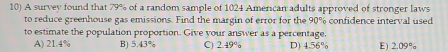 A survey found that 79% of a random sample of 1024 American adults approved of stronger laws
to reduce greenhouse gas emissions. Find the margin of error for the 90% confidence interval used
to estimate the population proportion. Give your answer as a percentage.
A) 21.4% B) 5.43% C) 2.49% D) 4.56% E) 2.09%