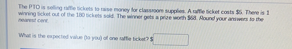 The PTO is selling raffle tickets to raise money for classroom supplies. A raffle ticket costs $5. There is 1
winning ticket out of the 180 tickets sold. The winner gets a prize worth $68. Round your answers to the 
nearest cent. 
What is the expected value (to you) of one raffle ticket? $ □