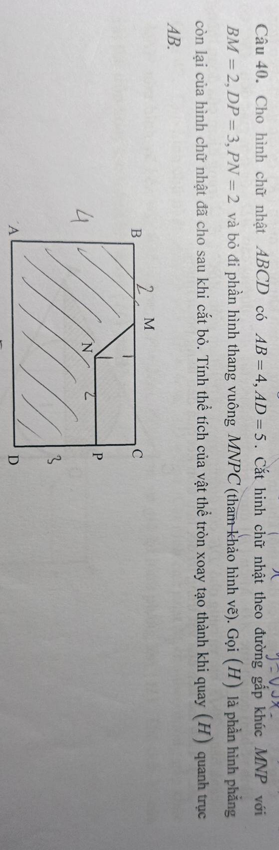 Cho hình chữ nhật ABCD có AB=4, AD=5. Cắt hinh chữ nhật theo đường gấp khúc MNP với
BM=2, DP=3, PN=2 và bỏ đi phần hình thang vuông MNPC (tham khảo hình vẽ). Gọi (H) là phần hình phẳng 
còn lại của hình chữ nhật đã cho sau khi cắt bỏ. Tính thể tích của vật thể tròn xoay tạo thành khi quay (H) quanh trục
AB.