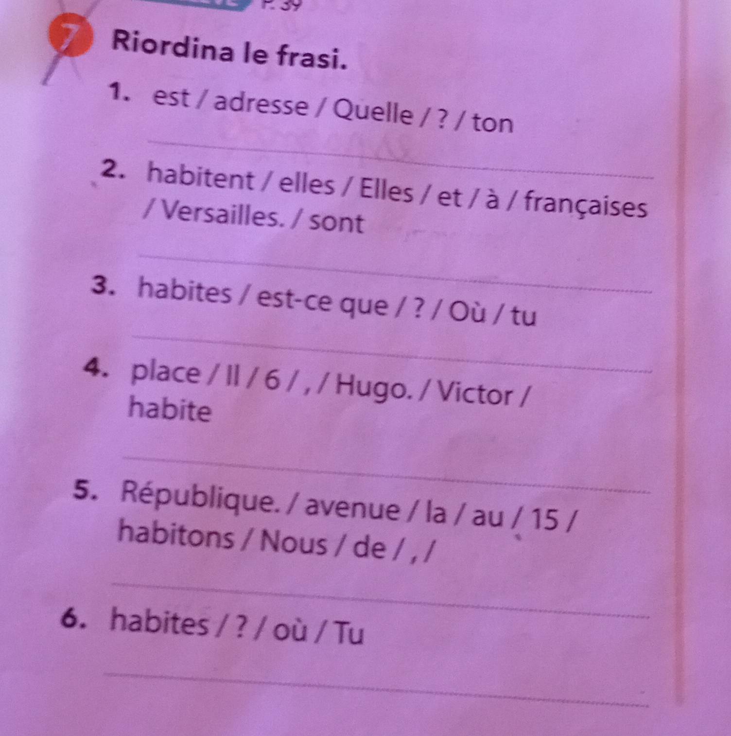 39 
7 Riordina le frasi. 
_ 
1. est / adresse / Quelle / ? / ton 
2. habitent / elles / Elles / et / à / françaises 
/ Versailles. / sont 
_ 
_ 
3. habites / est-ce que / ? / Où / tu 
4. place / II / 6 / , / Hugo. / Victor / 
habite 
_ 
5. République. / avenue / la / au / 15 / 
habitons / Nous / de / , / 
_ 
6. habites / ? / où / Tu 
_