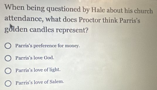 When being questioned by Hale about his church
attendance, what does Proctor think Parris’s
golden candles represent?
Parris’s preference for money.
Parris’s love God.
Parris’s love of light.
Parris’s love of Salem.