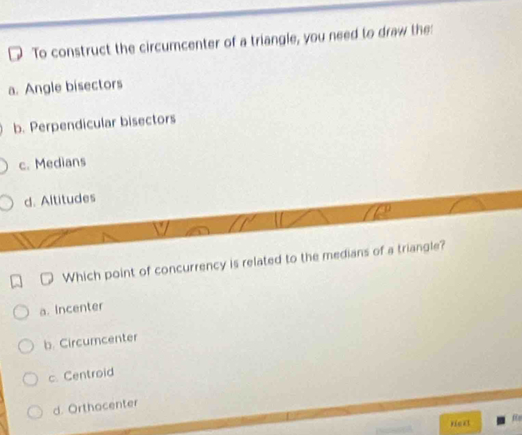 To construct the circumcenter of a triangle, you need to draw the:
a. Angle bisectors
b. Perpendicular bisectors
c. Medians
d. Altitudes
Which point of concurrency is related to the medians of a triangle?
a. Incenter
b. Circumcenter
c. Centroid
d. Orthocenter