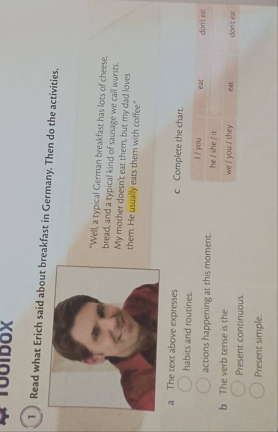 T00IDOX 
1 ) Read what Erich said about breakfast in Germany. Then do the activities. 
“Well, a typical German breakfast has lots of cheese, 
bread, and a typical kind of sausage we call wursts. 
My mother doesn’t eat them, but my dad loves 
them. He usually eats them with coffee." 
a The text above expresses c Complete the chart. 
habits and routines. 
actions happening at this moment. 
b The verb tense is the 
Present continuous. 
Present simple.