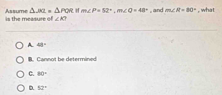 Assume △ JKL≌ △ PQR If m∠ P=52°, m∠ Q=48° , and m∠ R=80° , what
is the measure of ∠ K 2
A. 48°
B. Cannot be determined
C. 80°
D. 52°