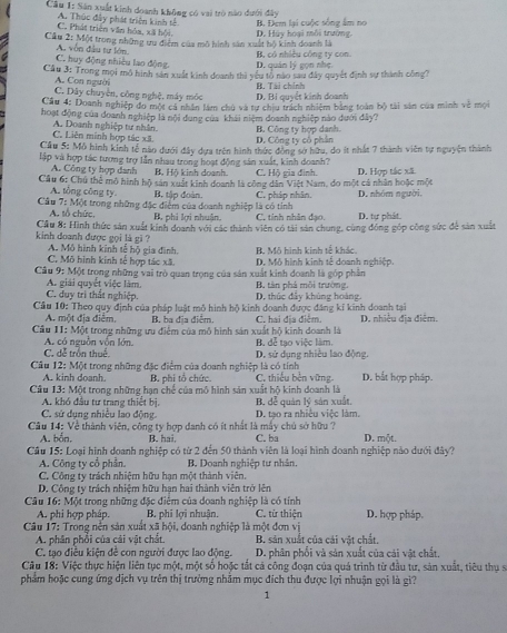 Sân xuất kinh doanh không có vai trò nào dưới đây
C. Phát triên văn hóa, xã hội A. Thúc đây phát triện kinh tế B. Đem lại cuộc sống âm no
Cầu 2: Một trong những tu điểm của mô hình sân xuất hộ kinh doanh là D. Hùy hoại môi trường.
C. huy động nhiều lao động. A. vòn đầu tư lớn
B, có nhiều công ty con.
D. quản lý gọn nhẹ.
Cầu 3: Trong mọi mô hình sản xuất kinh doanh thì yêu to nào sau đây quyết định sự thành công?
C. Dây chuyện, công nghệ, máy móc A. Con người
D. Bi quyết kinh doanh B. Tài chính
Cầu 4: Doanh nghiệp đo một cả nhân lầm chủ và tư chiu trách nhiệm bằng toàn bộ tài sản của minh về mội
hoạt động của doanh nghiệp là nội dung của khải niệm doanh nghiệp nào dưới đây?
C. Liên minh hợp tác xã A. Doanh nghiệp tư nhân B. Công ty hợp danh.
D. Công ty cô phân
Cầu 5: Mỗ hình kinh tế não dưới đây dựa trên hình thức đòng sở hữu, do ít nhất 7 thành viên tự nguyện thành
lập và hợp tác tương trợ lẫn nhau trong hoạt động sân xuất, kinh doanh?
A. Công ty hợp danh Bộ Hộ kinh doanh. C. Hộ gìa đình.
Cầu 6: Chủ thể mô hình hộ sản xuất kinh doanh là công dân Việt Nam, do một cả nhân hoặc một D. Hợp tác xã.
A. tổng công ty B. tập đoàn.
Cầu 7: Một trong những đặc điểm của doanh nghiệp là có tỉnh C. pháp nhân. D. nhóm người.
A. tổ chức. B, phi lợi nhuận, C. tinh nhân đạo. D. tự phát.
kinh doanh được gọi là gi ?  Cầu 8: Hình thức sản xuất kinh doanh với các thành viên có tài sản chung, cùng đóng góp công sức để sản xuất
A. Mô hình kinh tế hộ gia đình.
C. Mô hình kinh tế hợp tác xã. B. Mô hình kinh tế khác.
Cầu 9: Một trọng những vai trò quan trọng của sản xuất kinh doanh là góp phần D. Mô hình kinh tế doanh nghiệp.
A. giải quyết việc làm. B, tàn phả mỗi trường.
C. duy trì thất nghiệp. D., thúc đây khủng hoàng,
Cầu 10: Theo quy định của pháp luật mô hình hộ kinh doanh được đăng kỉ kinh doanh tại
A. một địa điểm. B. ba địa điểm,
Cầâu II: Một trong những ưu điểm của mô hình sản xuất hộ kinh doanh là C. hai địa điểm. D. nhiều địa điễm.
C. dễ trồn thuế. A. có nguồn vốn lớn. B. đễ tạo việc làm.
D. sử dụng nhiều lao động.
Câu 12: Một trong những đặc điểm của doanh nghiệp là có tính C. thiếu bền vững. D. bắt hợp pháp.
A. kinh doạnh. B. phị tổ chức.
Câu 13: Một trong những hạn chế của mô hình sản xuất hộ kinh doanh là
A. khó đầu tư trang thiết bị. B. dễ quản lý sản xuất.
C. sứ dụng nhiều lao động. D. tạo ra nhiệu việc làm.
Câu 14: Về thành viên, công ty hợp danh có ít nhất là mấy chủ sở hữu ? D. một.
A. bắn, B. hai. C. ba
Câu 15: Loại hình doanh nghiệp có từ 2 đến 50 thành viên là loại hình doanh nghiệp nào dưới đây?
A. Công ty cổ phần. B. Doanh nghiệp tư nhân.
C. Công ty trách nhiệm hữu hạn một thành viên.
D. Công ty trách nhiệm hữu hạn hai thành viên trở lên
Câu 16: Một trong những đặc điểm của doanh nghiệp là có tính C. từ thiện D. hợp pháp.
A. phi hợp pháp. B. phi lợi nhuận.
Câu 17: Trong nền sản xuất xã hội, doanh nghiệp là một đơn vị
A. phân phổi của cải vật chất. B. sản xuất của cái vật chất.
C. tạo điều kiện đề con người được lao động. D. phân phối và sản xuất của cái vật chất.
Cầu 18: Việc thực hiện liên tục một, một số hoặc tắt cả công đoạn của quá trình từ đầu tư, sản xuất, tiêu thụ sĩ
phẩm hoặc cung ứng dịch vụ trên thị trường nhằm mục đích thu được lợi nhuận gọi là gì?
1