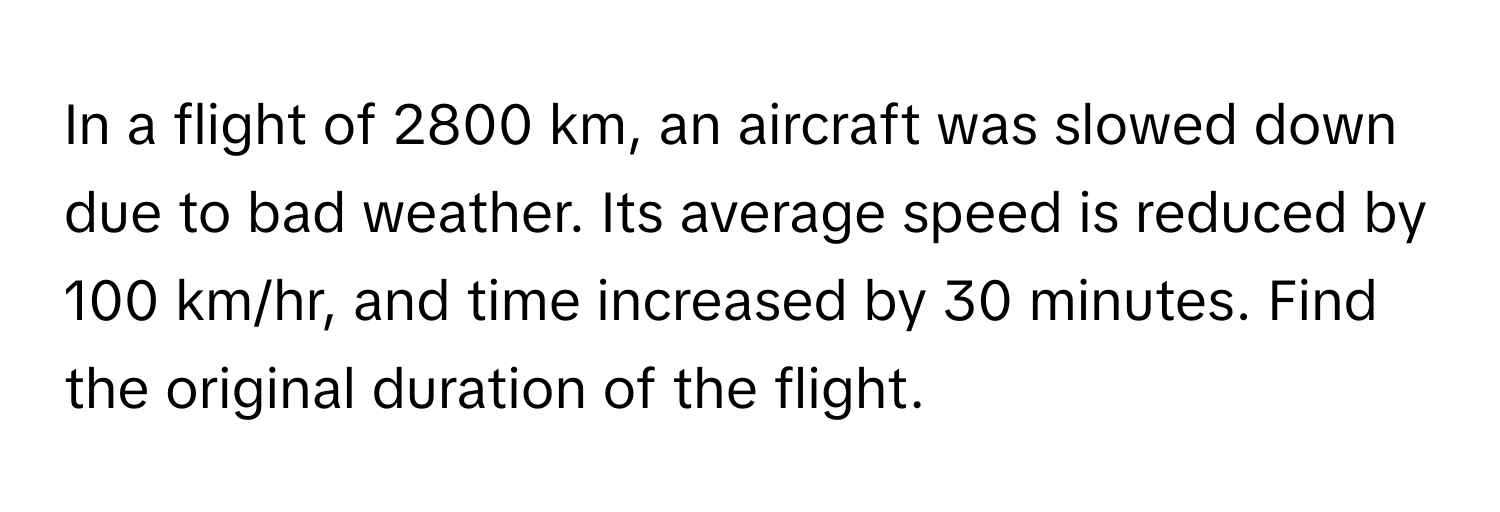 In a flight of 2800 km, an aircraft was slowed down due to bad weather. Its average speed is reduced by 100 km/hr, and time increased by 30 minutes. Find the original duration of the flight.