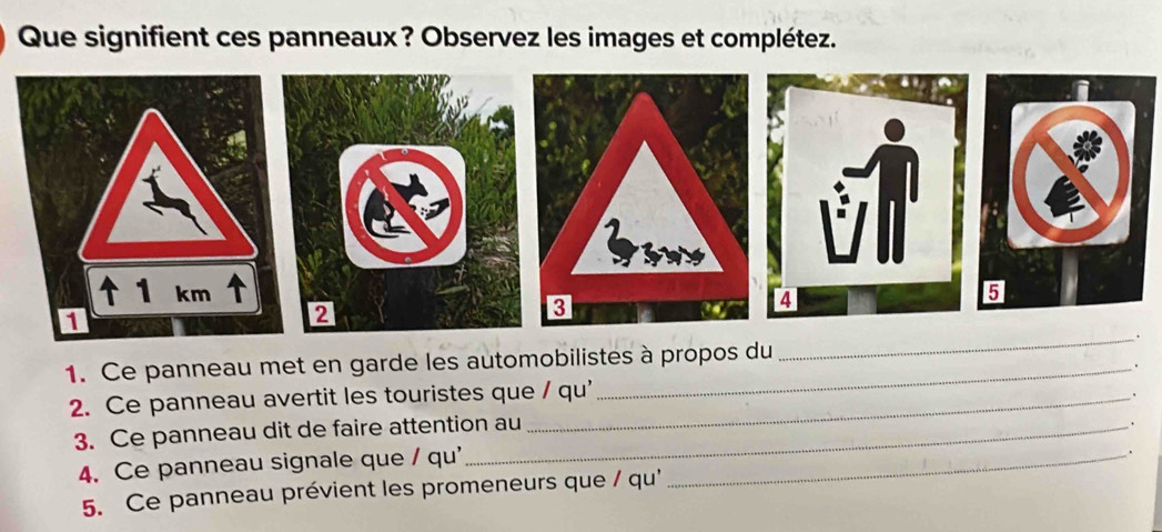 Que signifient ces panneaux? Observez les images et complétez. 
liws 
↑ 1 km
1 
2 
3 
_. 
1. Ce panneau met en garde les automobilistes à propos du 
. 
2. Ce panneau avertit les touristes que / qu' 
3. Ce panneau dit de faire attention au 、 
. 
4. Ce panneau signale que / qu' _. 
5. Ce panneau prévient les promeneurs que / qu'