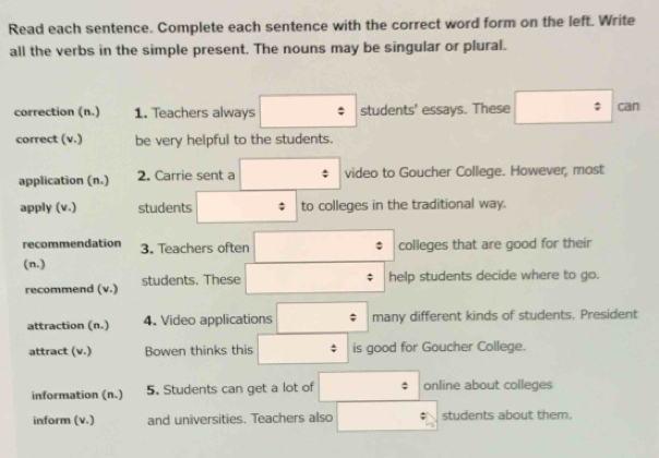 Read each sentence. Complete each sentence with the correct word form on the left. Write 
all the verbs in the simple present. The nouns may be singular or plural. 
correction (n.) 1. Teachers always students' essays. These can 
correct (v.) be very helpful to the students. 
application (n.) 2. Carrie sent a video to Goucher College. However, most 
apply (v.) students to colleges in the traditional way. 
recommendation 3. Teachers often colleges that are good for their 
(n.) 
recommend (v.) students. These 
help students decide where to go. 
attraction (n.) 4. Video applications ; many different kinds of students. President 
attract (v.) Bowen thinks this is good for Goucher College. 
information (n.) 5. Students can get a lot of : online about colleges 
inform (v.) and universities. Teachers also students about them.