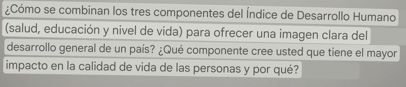 ¿Cómo se combinan los tres componentes del Índice de Desarrollo Humano 
(salud, educación y nivel de vida) para ofrecer una imagen clara del 
desarrollo general de un país? ¿Qué componente cree usted que tiene el mayor 
impacto en la calidad de vida de las personas y por qué?