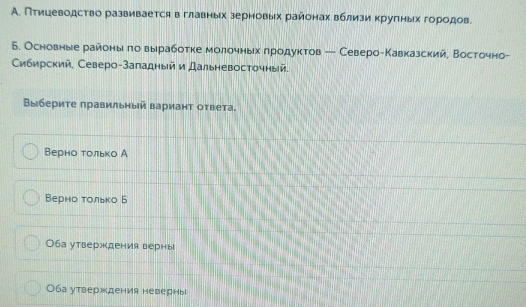 А. Птицеводство развивается в главных зерновых районах вблизи κруπных гороοдов
Б. Основные районыιδπоδ вырработке молочньίхαδπрίодуктов ← СевероеКавказский, Восточно-
Сибирский, Северо-Заладный и Дальневосточный.
Βыбериτе πравильный вариант оτвета.
Верно τолько А
Верно τолько Б
Оба утверждения верны
Оба утверждения неверныl