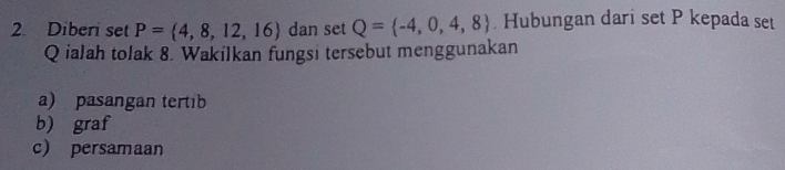 Diberi set P= 4,8,12,16 dan set Q= -4,0,4,8 Hubungan dari set P kepada set
Q ialah tolak 8. Wakilkan fungsi tersebut menggunakan
a) pasangan tertib
b) graf
c persamaan