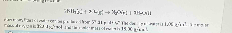 rollowing reaction.
2NH_3(g)+2O_2(g)to N_2O(g)+3H_2O(l)
How many liters of water can be produced from 67.31 g of O_2 ? The density of water is 1.00 g/mL, the molar 
mass of oxygen is 32.00 g/mol, and the molar mass of water is 18.00 g/mol.